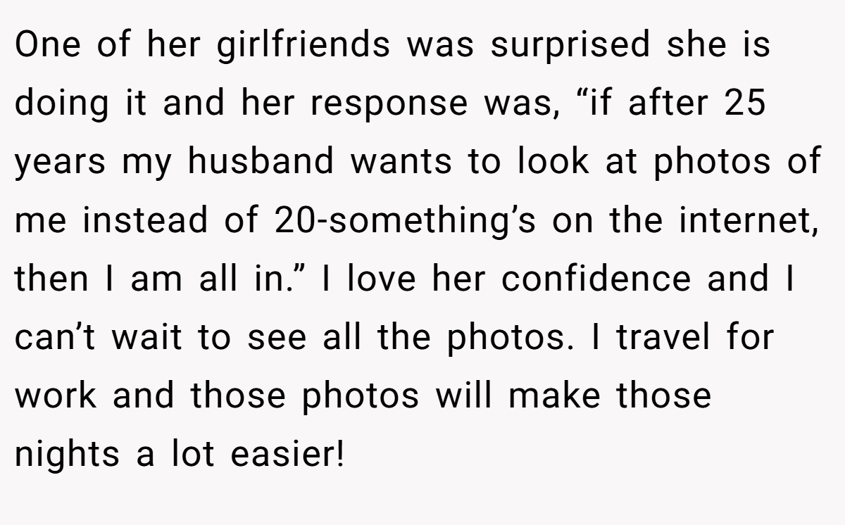 One of her girlfriends was surprised she is doing it and her response was, “if after 25 years my husband wants to look at photos of me instead of 20-something’s on the internet, then I am all in.” I love her confidence and I can’t wait to see all the photos. I travel for work and those photos will make those nights a lot easier!
