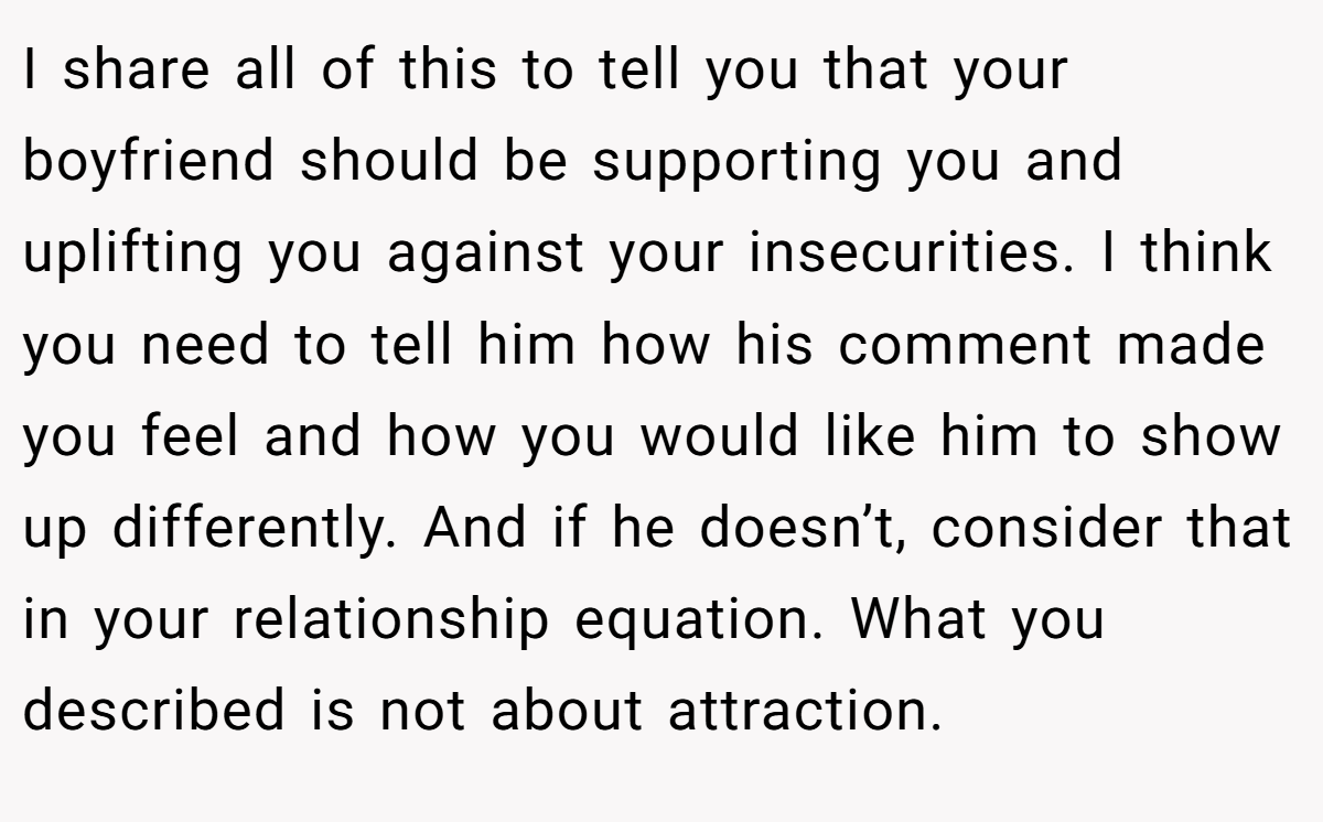 I share all of this to tell you that your boyfriend should be supporting you and uplifting you against your insecurities. I think you need to tell him how his comment made you feel and how you would like him to show up differently. And if he doesn’t, consider that in your relationship equation. What you described is not about attraction.