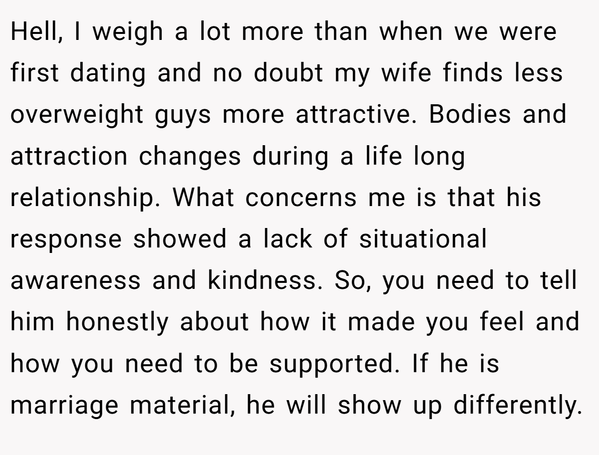 Hell, I weigh a lot more than when we were first dating and no doubt my wife finds less overweight guys more attractive. Bodies and attraction changes during a life long relationship. What concerns me is that his response showed a lack of situational awareness and kindness. So, you need to tell him honestly about how it made you feel and how you need to be supported. If he is marriage material, he will show up differently.