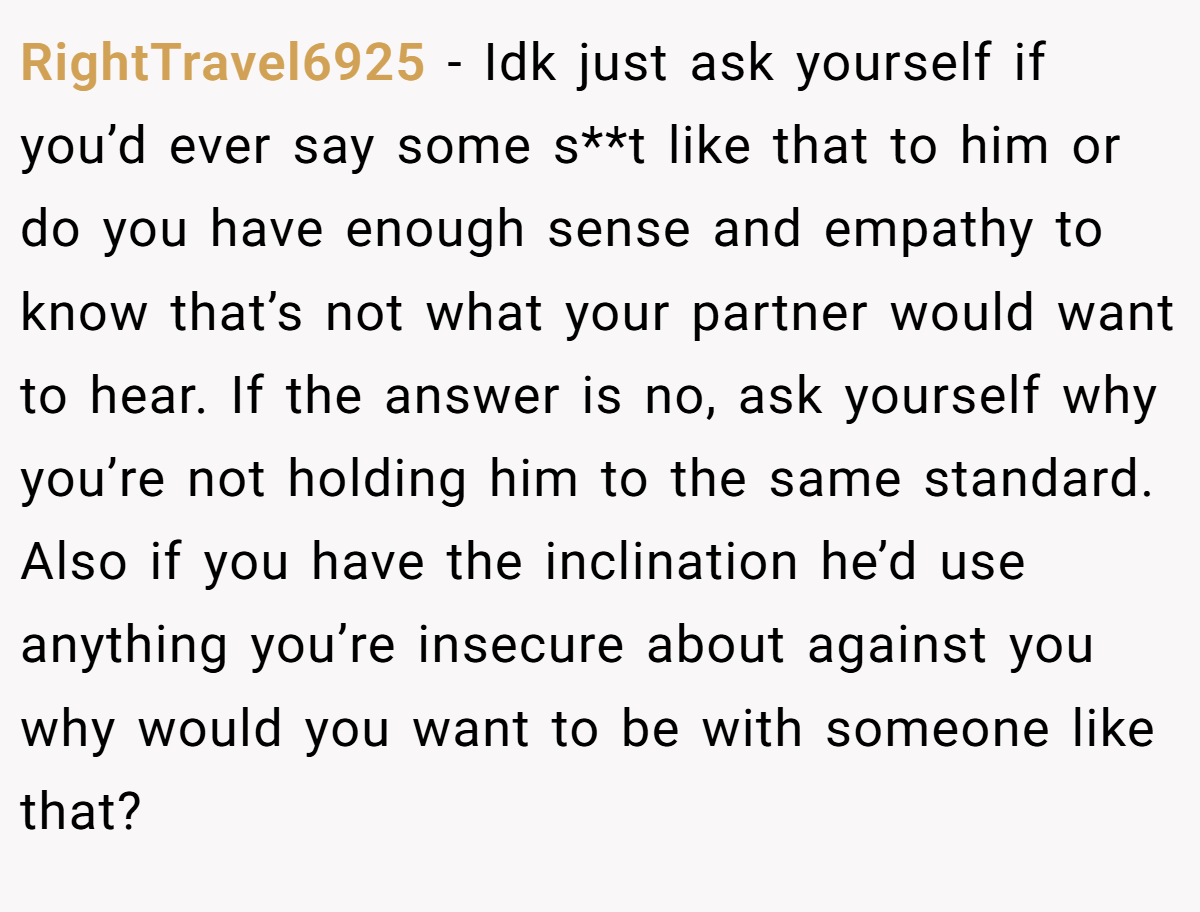 RightTravel6925 − Idk just ask yourself if you’d ever say some s**t like that to him or do you have enough sense and empathy to know that’s not what your partner would want to hear. If the answer is no, ask yourself why you’re not holding him to the same standard. Also if you have the inclination he’d use anything you’re insecure about against you why would you want to be with someone like that?