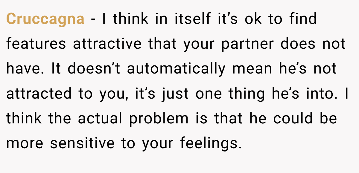 Cruccagna − I think in itself it’s ok to find features attractive that your partner does not have. It doesn’t automatically mean he’s not attracted to you, it’s just one thing he’s into. I think the actual problem is that he could be more sensitive to your feelings.