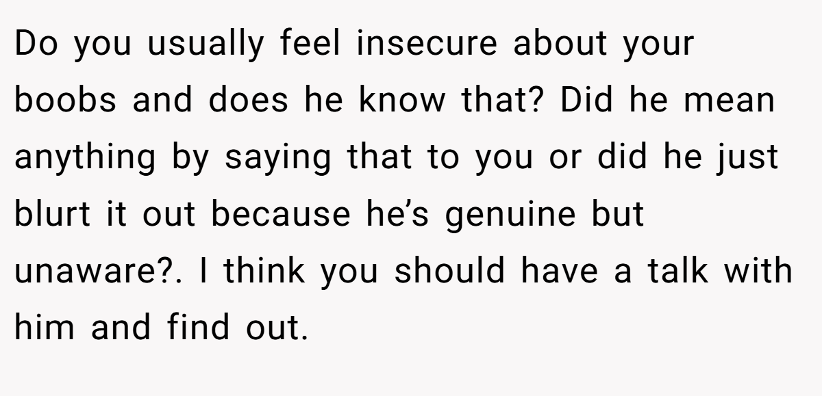 Do you usually feel insecure about your boobs and does he know that? Did he mean anything by saying that to you or did he just blurt it out because he’s genuine but unaware?. I think you should have a talk with him and find out.