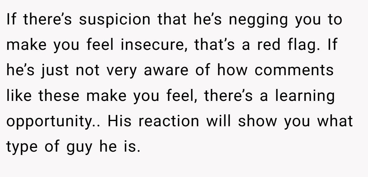 If there’s suspicion that he’s negging you to make you feel insecure, that’s a red flag. If he’s just not very aware of how comments like these make you feel, there’s a learning opportunity.. His reaction will show you what type of guy he is.