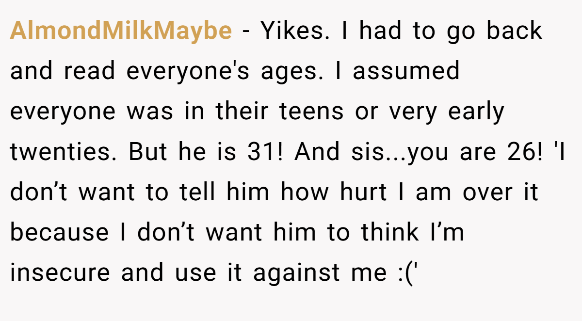 AlmondMilkMaybe − Yikes. I had to go back and read everyone's ages. I assumed everyone was in their teens or very early twenties. But he is 31! And sis...you are 26! 'I don’t want to tell him how hurt I am over it because I don’t want him to think I’m insecure and use it against me :('