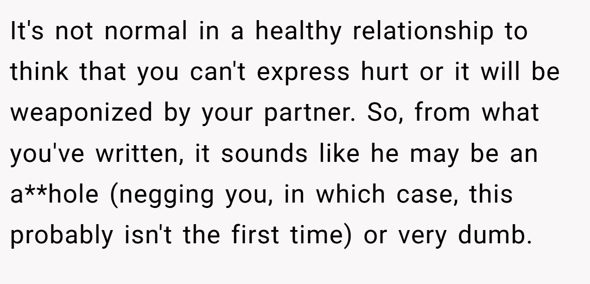 It's not normal in a healthy relationship to think that you can't express hurt or it will be weaponized by your partner. So, from what you've written, it sounds like he may be an a**hole (negging you, in which case, this probably isn't the first time) or very dumb.