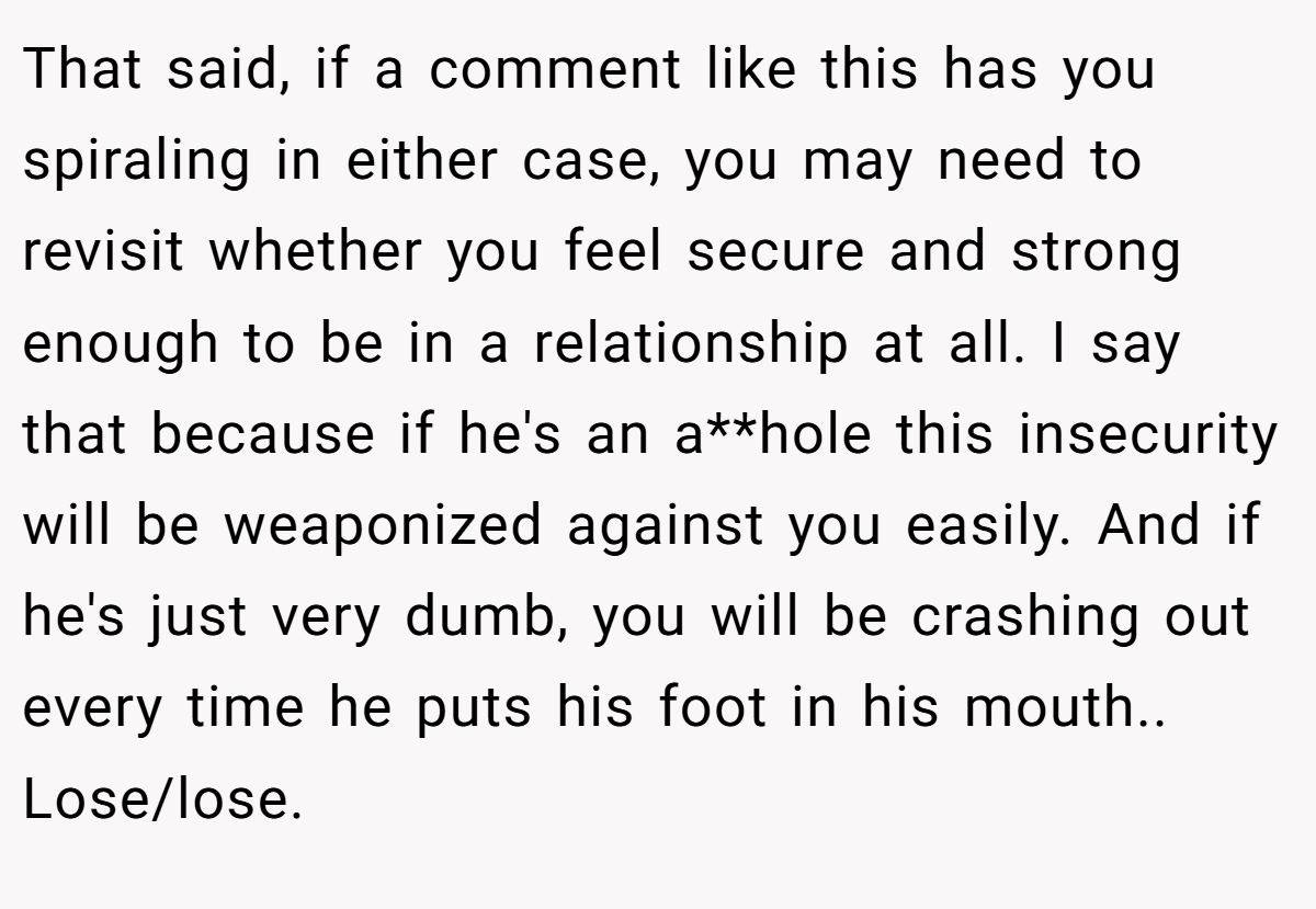 That said, if a comment like this has you spiraling in either case, you may need to revisit whether you feel secure and strong enough to be in a relationship at all. I say that because if he's an a**hole this insecurity will be weaponized against you easily. And if he's just very dumb, you will be crashing out every time he puts his foot in his mouth.. Lose/lose.