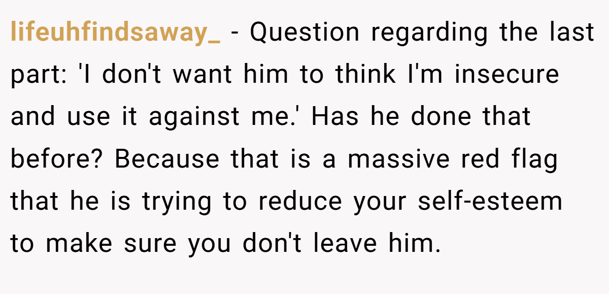 lifeuhfindsaway_ − Question regarding the last part: 'I don't want him to think I'm insecure and use it against me.' Has he done that before? Because that is a massive red flag that he is trying to reduce your self-esteem to make sure you don't leave him.