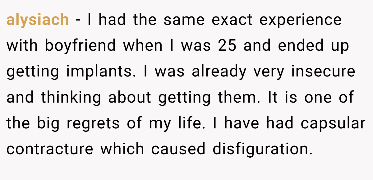 alysiach − I had the same exact experience with boyfriend when I was 25 and ended up getting implants. I was already very insecure and thinking about getting them. It is one of the big regrets of my life. I have had capsular contracture which caused disfiguration.