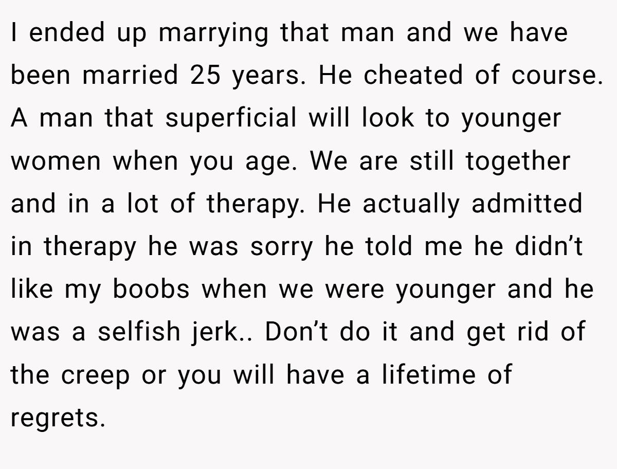 I ended up marrying that man and we have been married 25 years. He cheated of course. A man that superficial will look to younger women when you age. We are still together and in a lot of therapy. He actually admitted in therapy he was sorry he told me he didn’t like my boobs when we were younger and he was a selfish jerk.. Don’t do it and get rid of the creep or you will have a lifetime of regrets.
