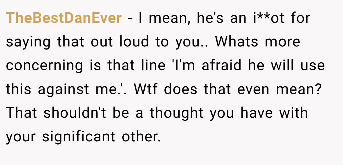 TheBestDanEver − I mean, he's an i**ot for saying that out loud to you.. Whats more concerning is that line 'I'm afraid he will use this against me.'. Wtf does that even mean? That shouldn't be a thought you have with your significant other.