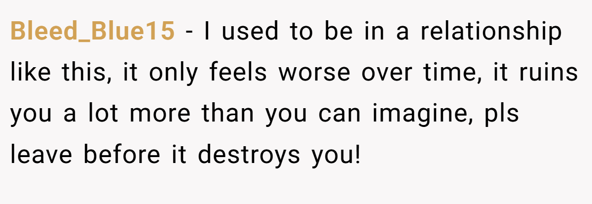 Bleed_Blue15 − I used to be in a relationship like this, it only feels worse over time, it ruins you a lot more than you can imagine, pls leave before it destroys you!
