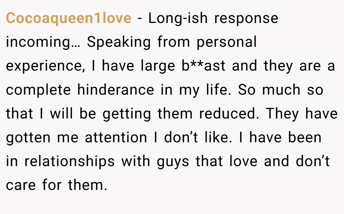 Cocoaqueen1love − Long-ish response incoming… Speaking from personal experience, I have large b**ast and they are a complete hinderance in my life. So much so that I will be getting them reduced. They have gotten me attention I don’t like. I have been in relationships with guys that love and don’t care for them.