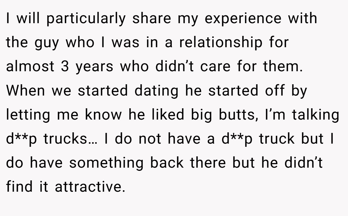 I will particularly share my experience with the guy who I was in a relationship for almost 3 years who didn’t care for them. When we started dating he started off by letting me know he liked big butts, I’m talking d**p trucks… I do not have a d**p truck but I do have something back there but he didn’t find it attractive.