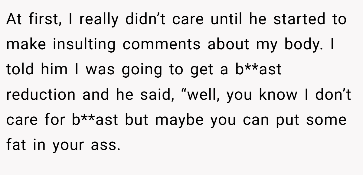 At first, I really didn’t care until he started to make insulting comments about my body. I told him I was going to get a b**ast reduction and he said, “well, you know I don’t care for b**ast but maybe you can put some fat in your ass.