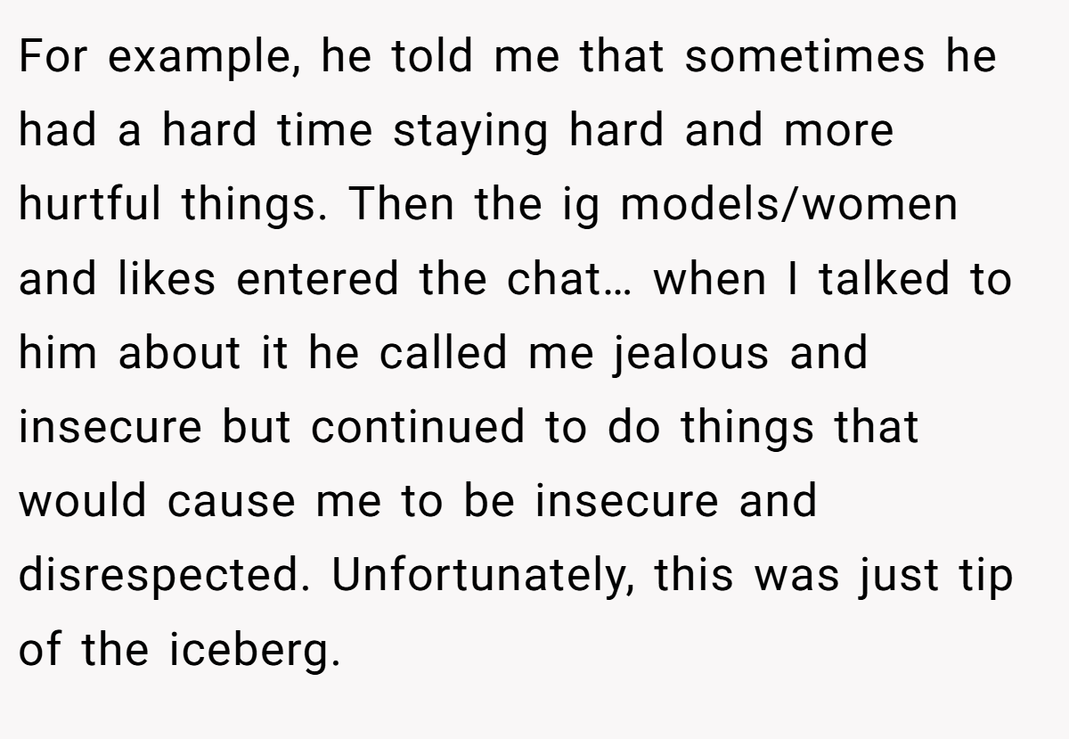 For example, he told me that sometimes he had a hard time staying hard and more hurtful things. Then the ig models/women and likes entered the chat… when I talked to him about it he called me jealous and insecure but continued to do things that would cause me to be insecure and disrespected. Unfortunately, this was just tip of the iceberg.