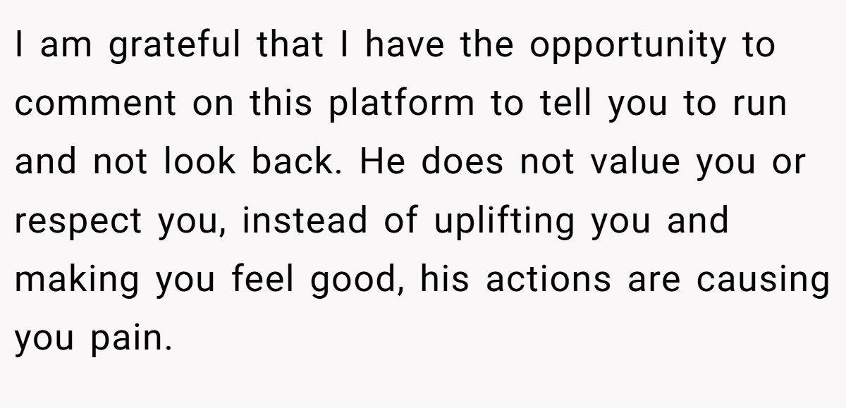 I am grateful that I have the opportunity to comment on this platform to tell you to run and not look back. He does not value you or respect you, instead of uplifting you and making you feel good, his actions are causing you pain.