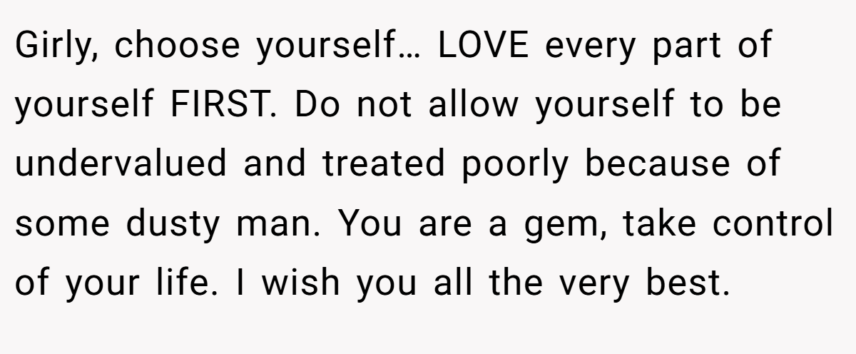 Girly, choose yourself… LOVE every part of yourself FIRST. Do not allow yourself to be undervalued and treated poorly because of some dusty man. You are a gem, take control of your life. I wish you all the very best.