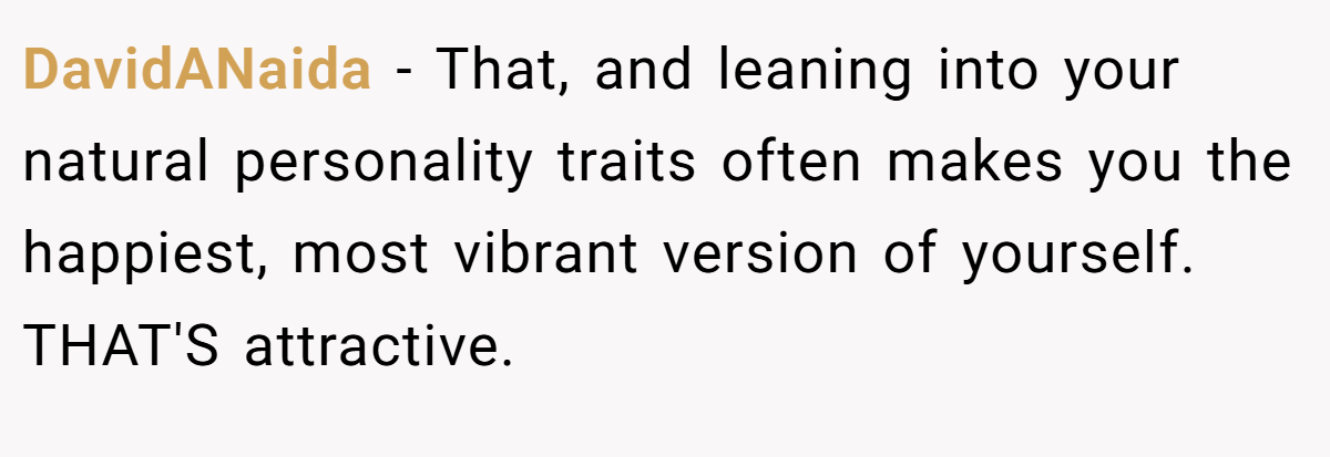 DavidANaida − That, and leaning into your natural personality traits often makes you the happiest, most vibrant version of yourself. THAT'S attractive.