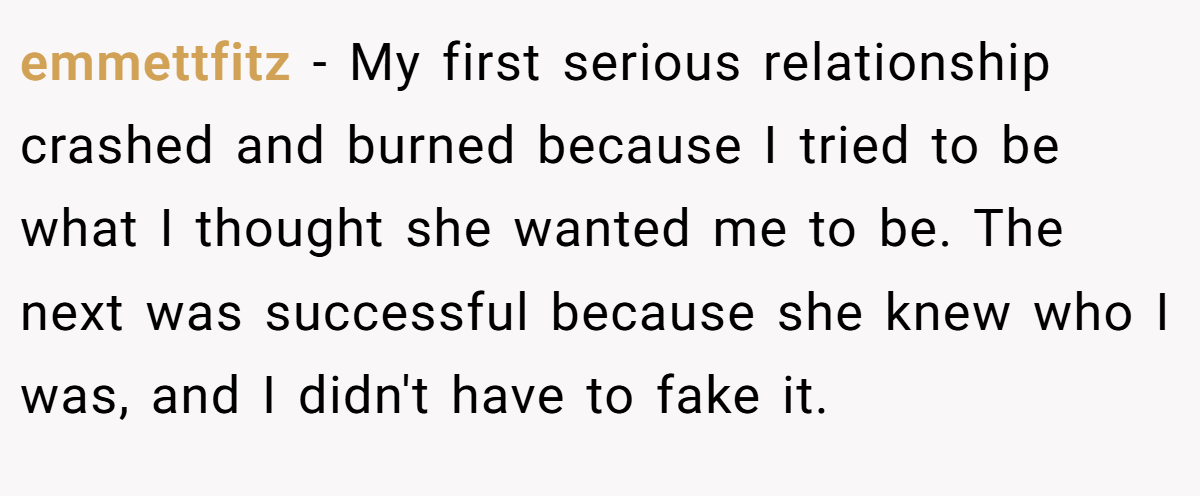 emmettfitz − My first serious relationship crashed and burned because I tried to be what I thought she wanted me to be. The next was successful because she knew who I was, and I didn't have to fake it.