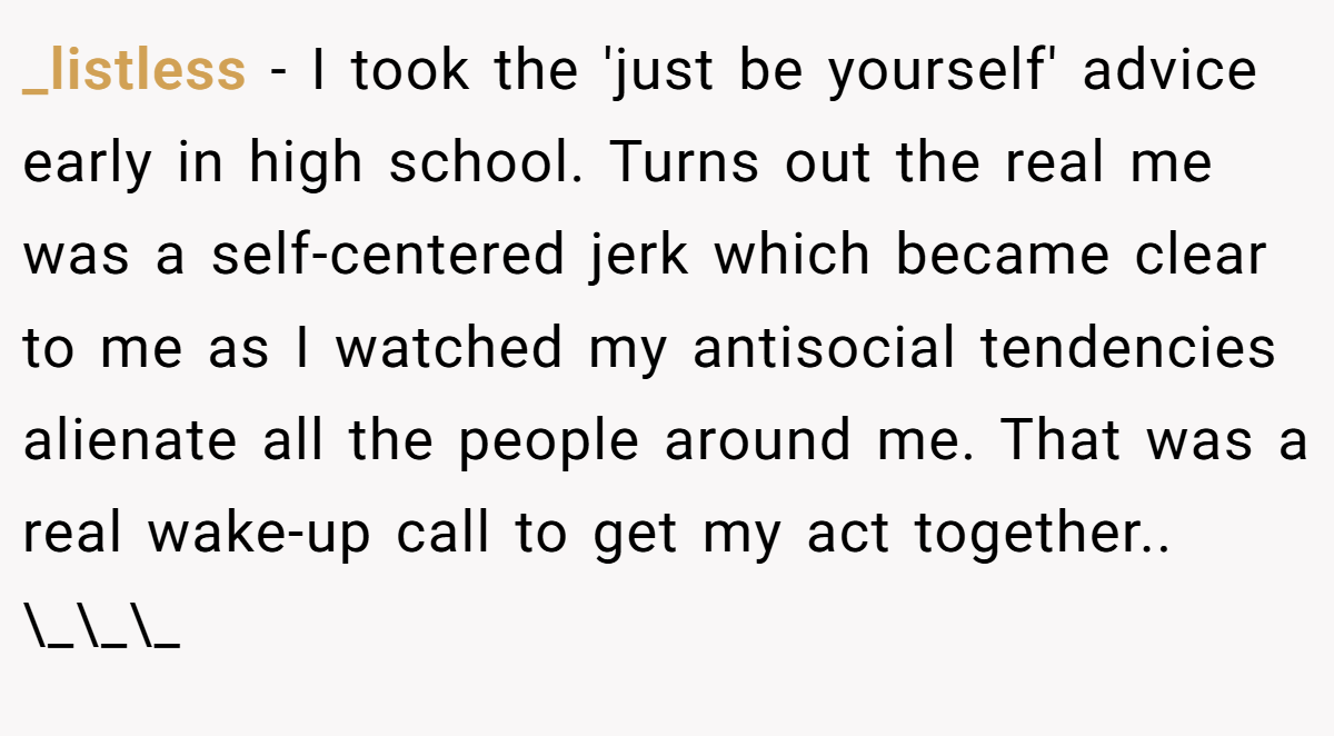 _listless − I took the 'just be yourself' advice early in high school. Turns out the real me was a self-centered jerk which became clear to me as I watched my antisocial tendencies alienate all the people around me. That was a real wake-up call to get my act together.. \_\_\_