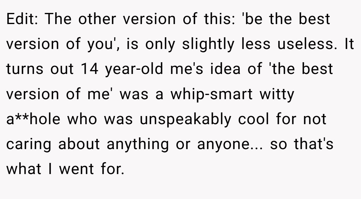 Edit: The other version of this: 'be the best version of you', is only slightly less useless. It turns out 14 year-old me's idea of 'the best version of me' was a whip-smart witty a**hole who was unspeakably cool for not caring about anything or anyone... so that's what I went for.