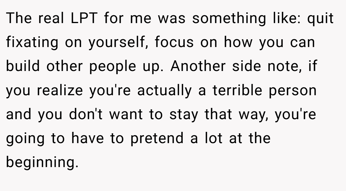 The real LPT for me was something like: quit fixating on yourself, focus on how you can build other people up. Another side note, if you realize you're actually a terrible person and you don't want to stay that way, you're going to have to pretend a lot at the beginning.