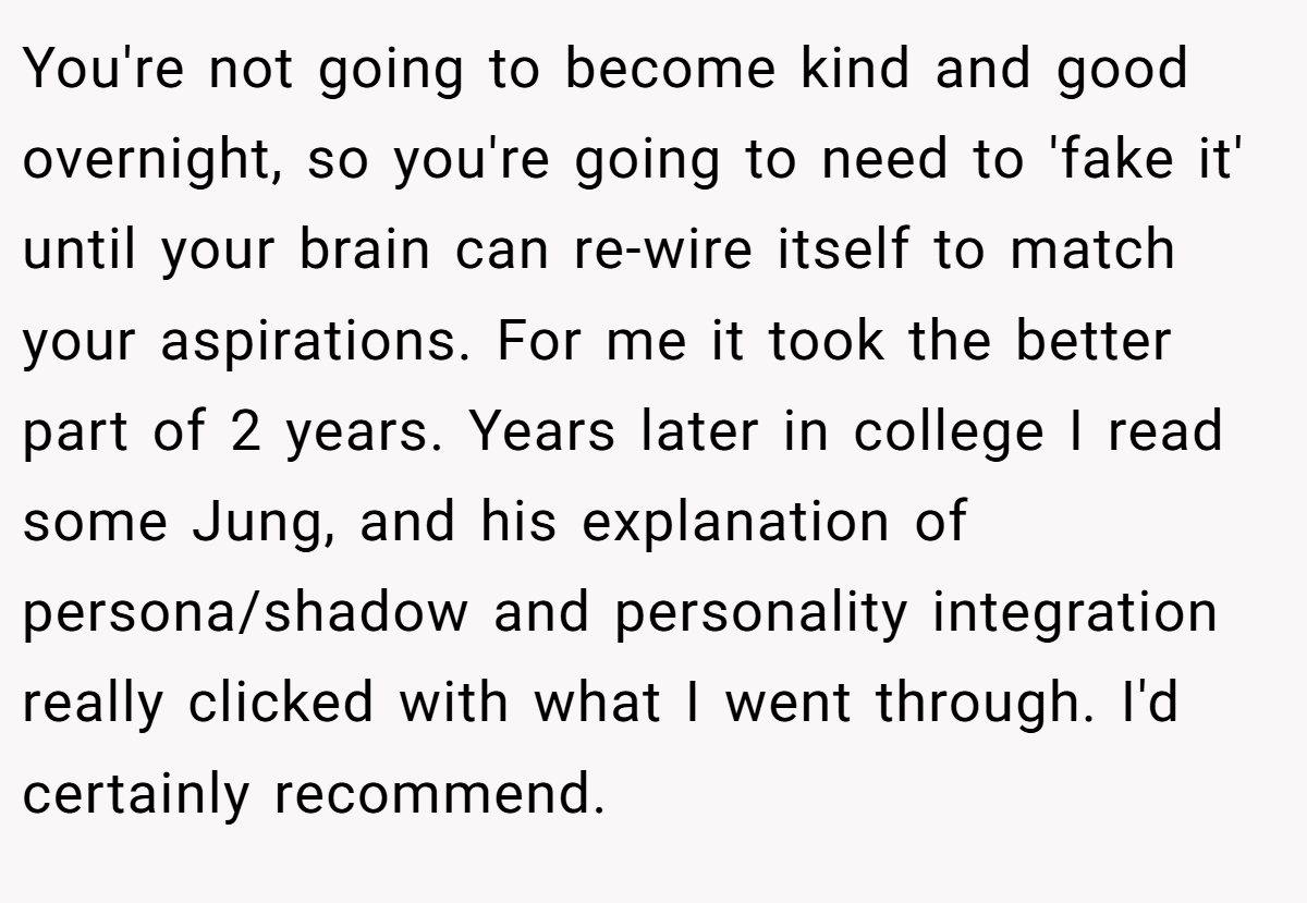 You're not going to become kind and good overnight, so you're going to need to 'fake it' until your brain can re-wire itself to match your aspirations. For me it took the better part of 2 years. Years later in college I read some Jung, and his explanation of persona/shadow and personality integration really clicked with what I went through. I'd certainly recommend.