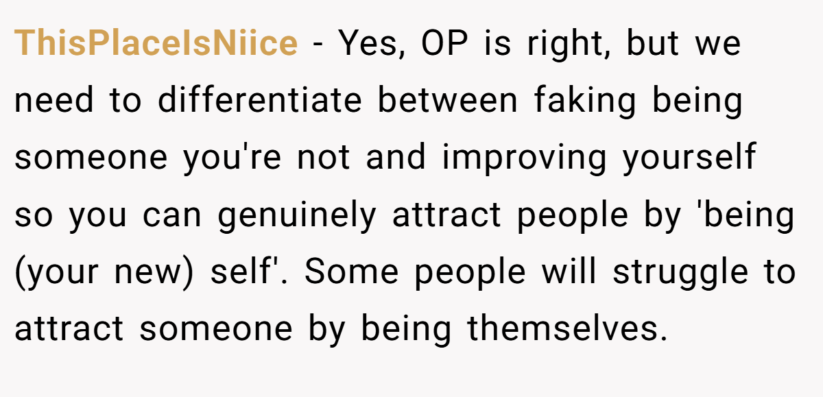 ThisPlaceIsNiice − Yes, OP is right, but we need to differentiate between faking being someone you're not and improving yourself so you can genuinely attract people by 'being (your new) self'. Some people will struggle to attract someone by being themselves.