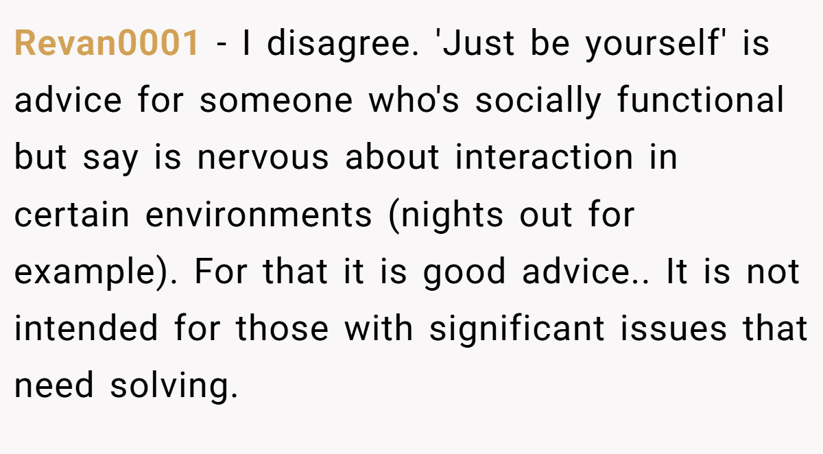 Revan0001 − I disagree. 'Just be yourself' is advice for someone who's socially functional but say is nervous about interaction in certain environments (nights out for example). For that it is good advice.. It is not intended for those with significant issues that need solving.