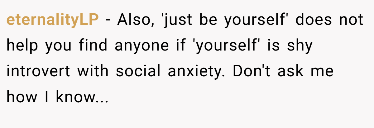 eternalityLP − Also, 'just be yourself' does not help you find anyone if 'yourself' is shy introvert with social anxiety. Don't ask me how I know...