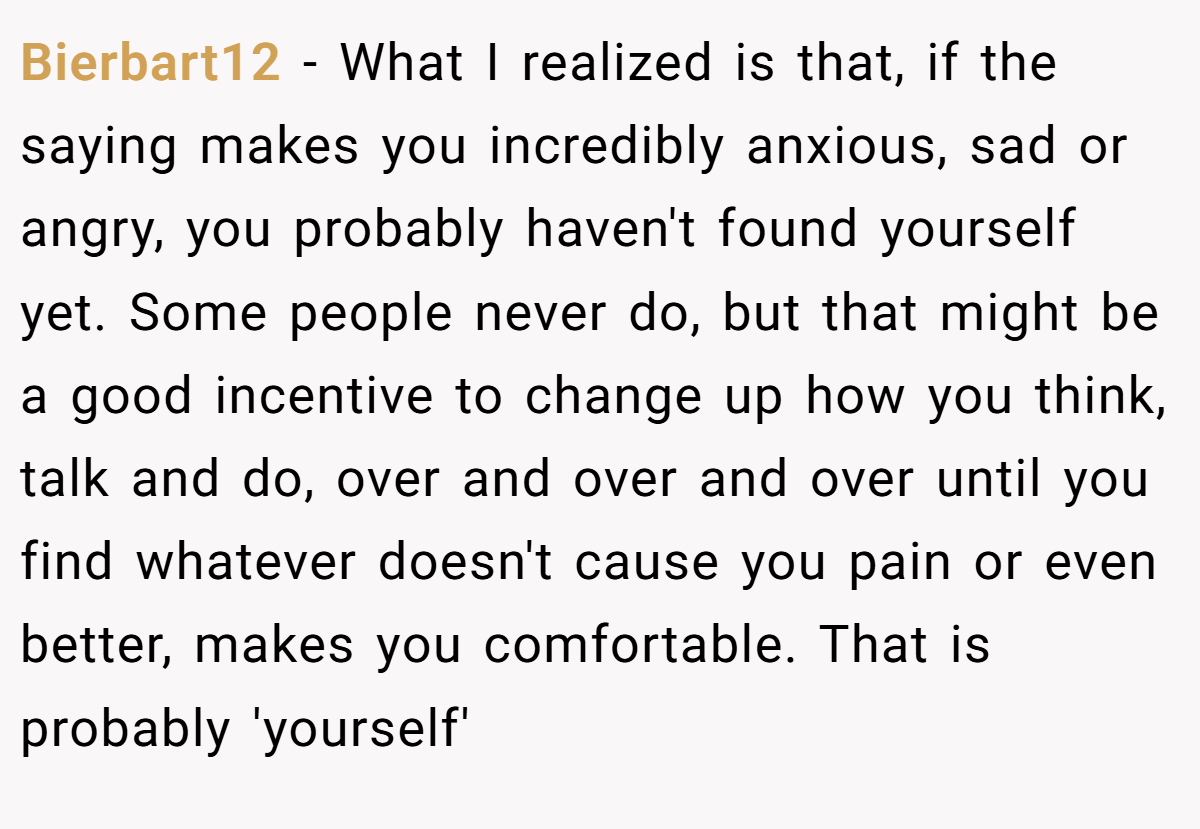 Bierbart12 − What I realized is that, if the saying makes you incredibly anxious, sad or angry, you probably haven't found yourself yet. Some people never do, but that might be a good incentive to change up how you think, talk and do, over and over and over until you find whatever doesn't cause you pain or even better, makes you comfortable. That is probably 'yourself'
