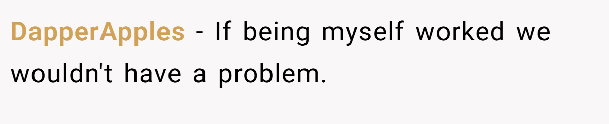 DapperApples − If being myself worked we wouldn't have a problem.