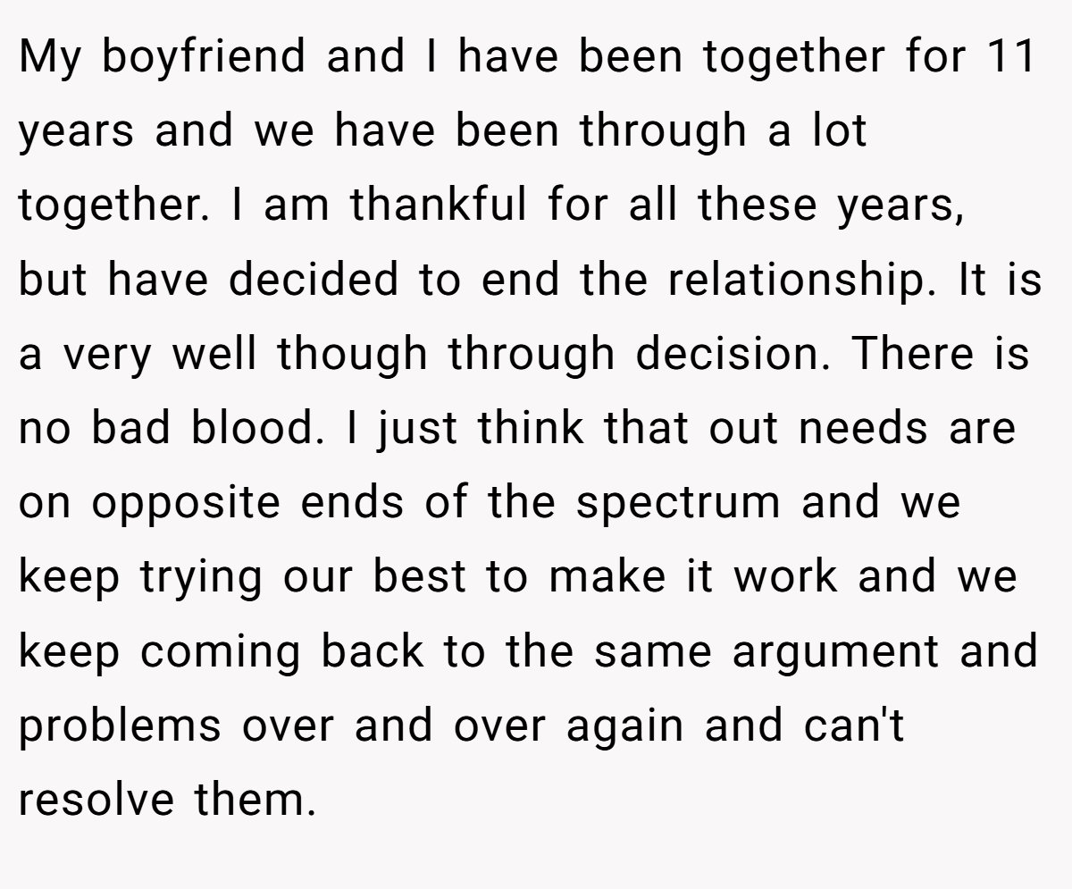 My boyfriend and I have been together for 11 years and we have been through a lot together. I am thankful for all these years, but have decided to end the relationship. It is a very well though through decision. There is no bad blood. I just think that out needs are on opposite ends of the spectrum and we keep trying our best to make it work and we keep coming back to the same argument and problems over and over again and can't resolve them.