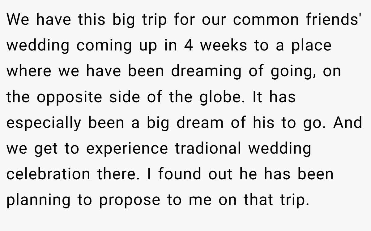 We have this big trip for our common friends' wedding coming up in 4 weeks to a place where we have been dreaming of going, on the opposite side of the globe. It has especially been a big dream of his to go. And we get to experience tradional wedding celebration there. I found out he has been planning to propose to me on that trip.