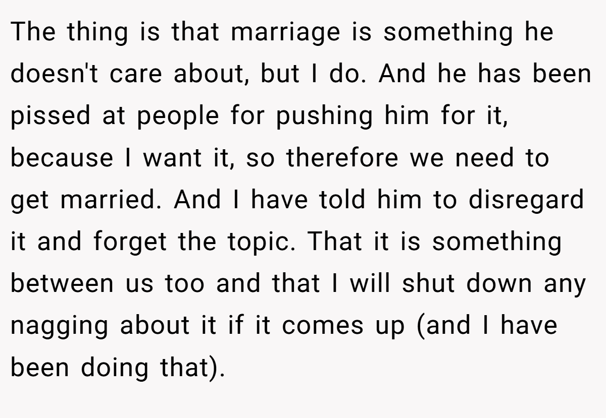 The thing is that marriage is something he doesn't care about, but I do. And he has been pissed at people for pushing him for it, because I want it, so therefore we need to get married. And I have told him to disregard it and forget the topic. That it is something between us too and that I will shut down any nagging about it if it comes up (and I have been doing that).