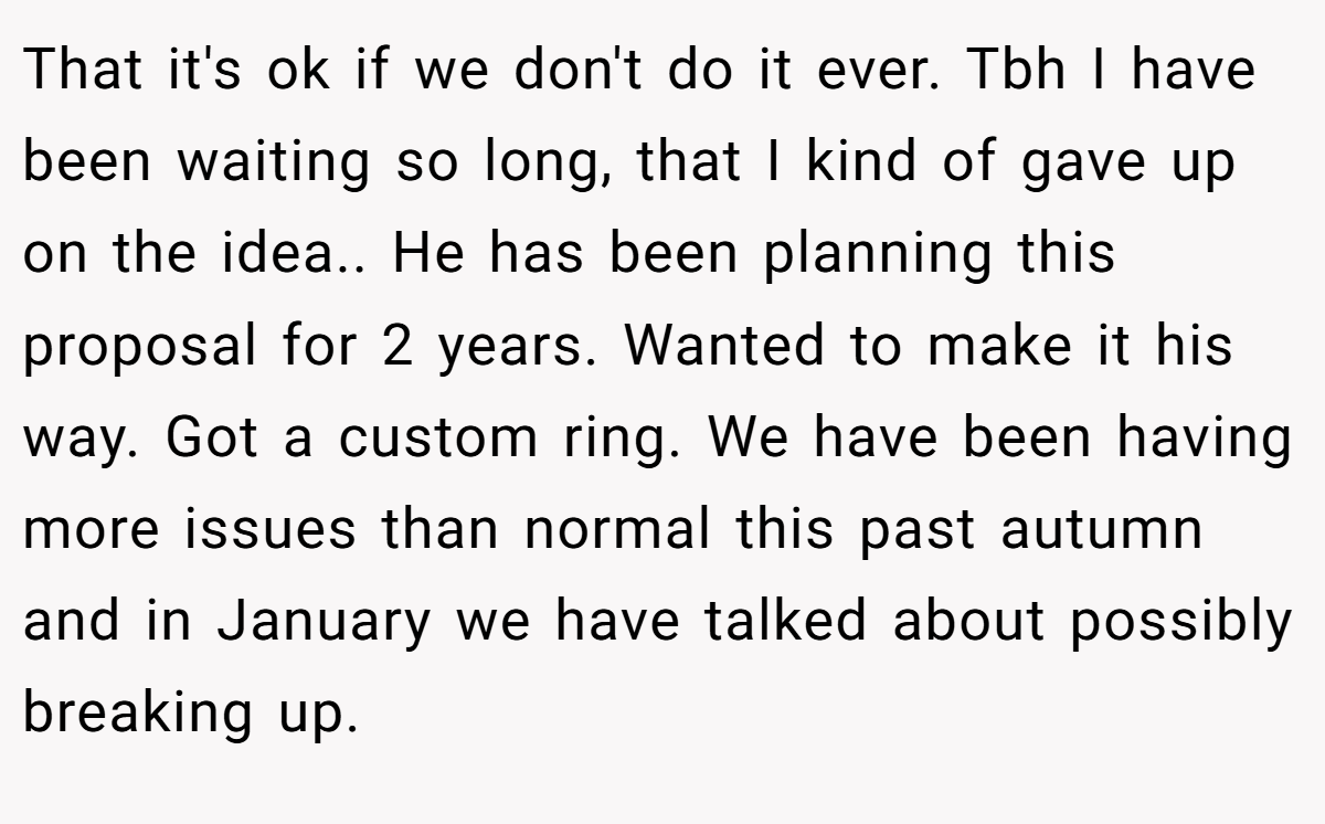 That it's ok if we don't do it ever. Tbh I have been waiting so long, that I kind of gave up on the idea.. He has been planning this proposal for 2 years. Wanted to make it his way. Got a custom ring. We have been having more issues than normal this past autumn and in January we have talked about possibly breaking up.