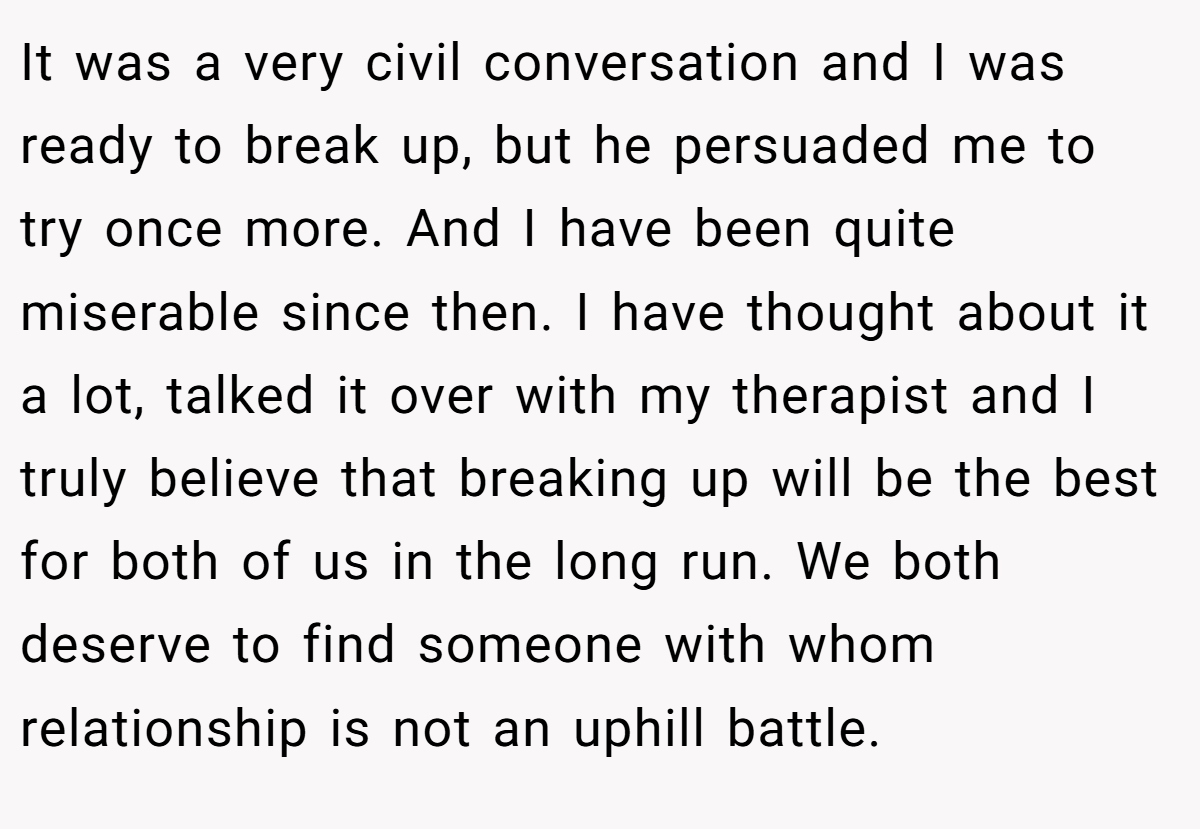 It was a very civil conversation and I was ready to break up, but he persuaded me to try once more. And I have been quite miserable since then. I have thought about it a lot, talked it over with my therapist and I truly believe that breaking up will be the best for both of us in the long run. We both deserve to find someone with whom relationship is not an uphill battle.