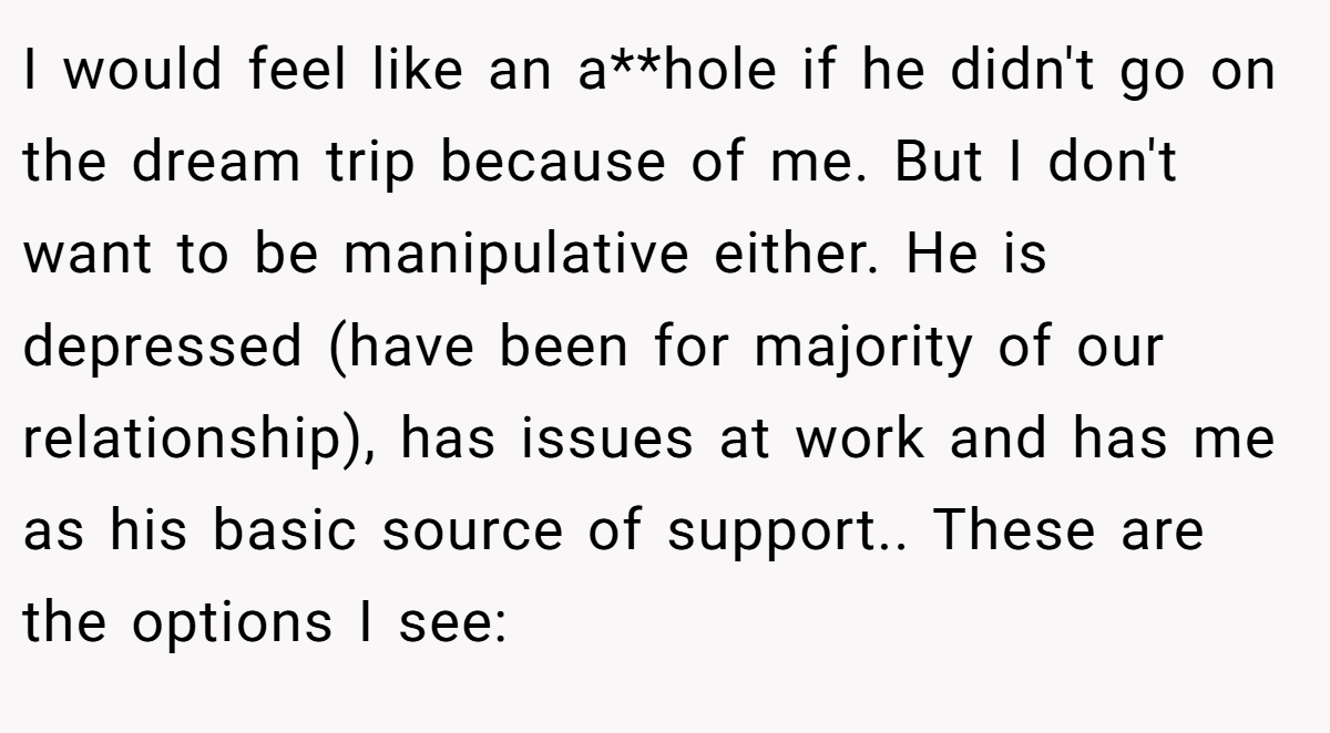 I would feel like an a**hole if he didn't go on the dream trip because of me. But I don't want to be manipulative either. He is depressed (have been for majority of our relationship), has issues at work and has me as his basic source of support.. These are the options I see: