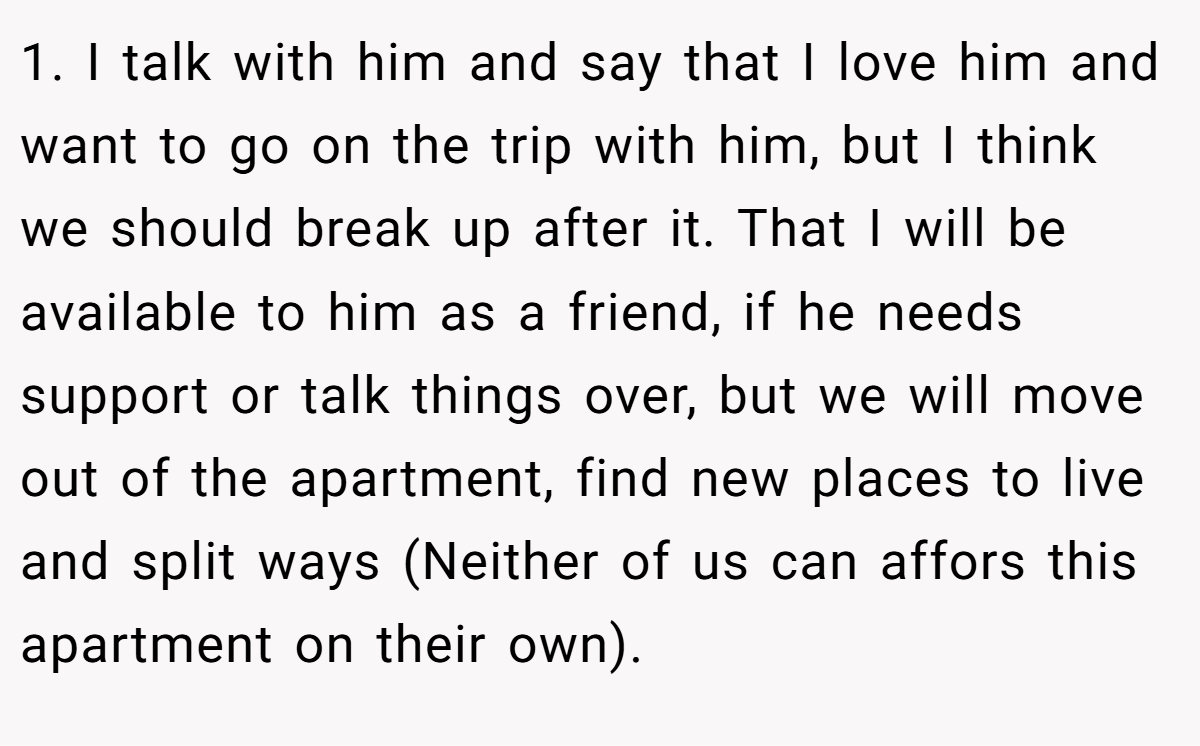 1. I talk with him and say that I love him and want to go on the trip with him, but I think we should break up after it. That I will be available to him as a friend, if he needs support or talk things over, but we will move out of the apartment, find new places to live and split ways (Neither of us can affors this apartment on their own).