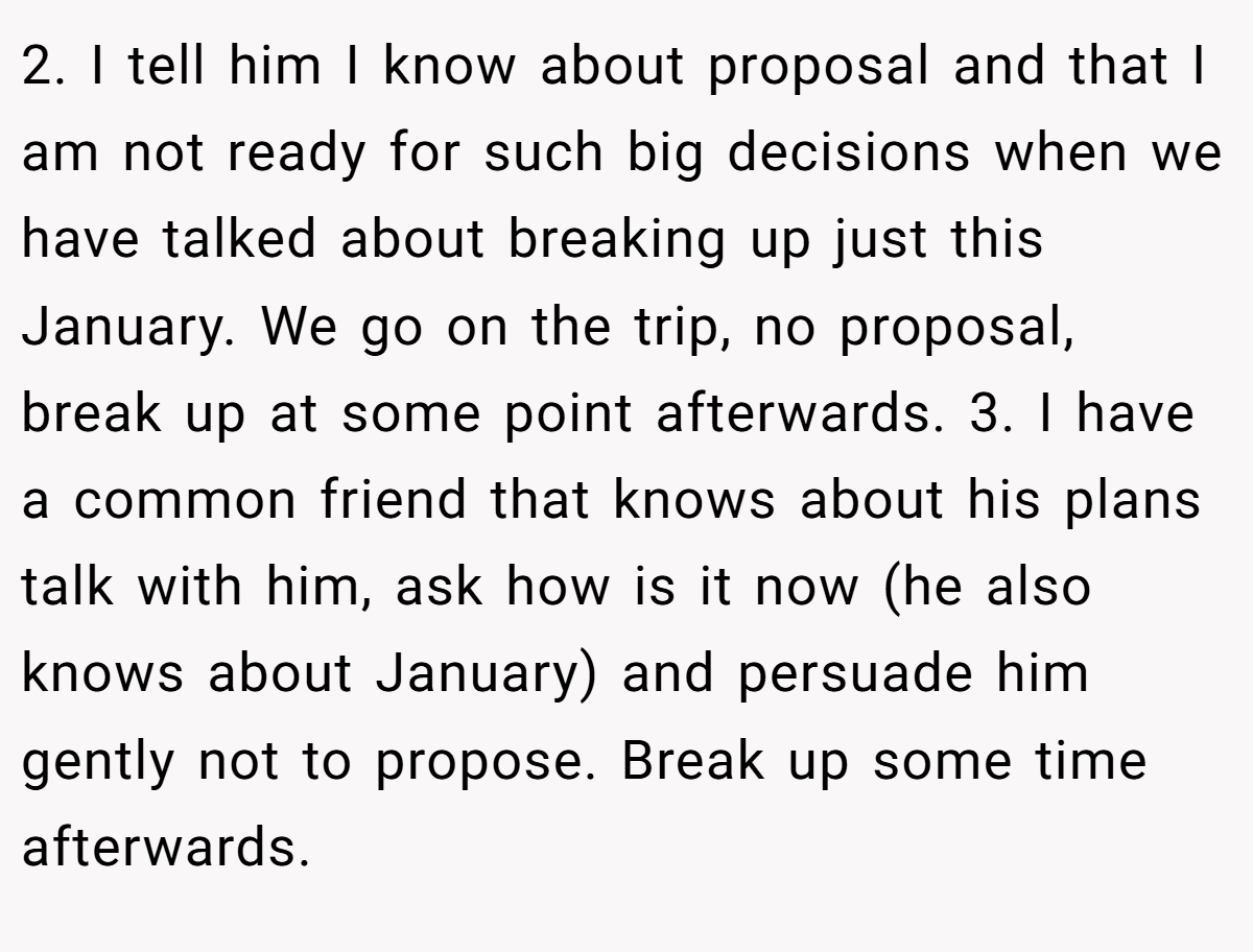 2. I tell him I know about proposal and that I am not ready for such big decisions when we have talked about breaking up just this January. We go on the trip, no proposal, break up at some point afterwards. 3. I have a common friend that knows about his plans talk with him, ask how is it now (he also knows about January) and persuade him gently not to propose. Break up some time afterwards.