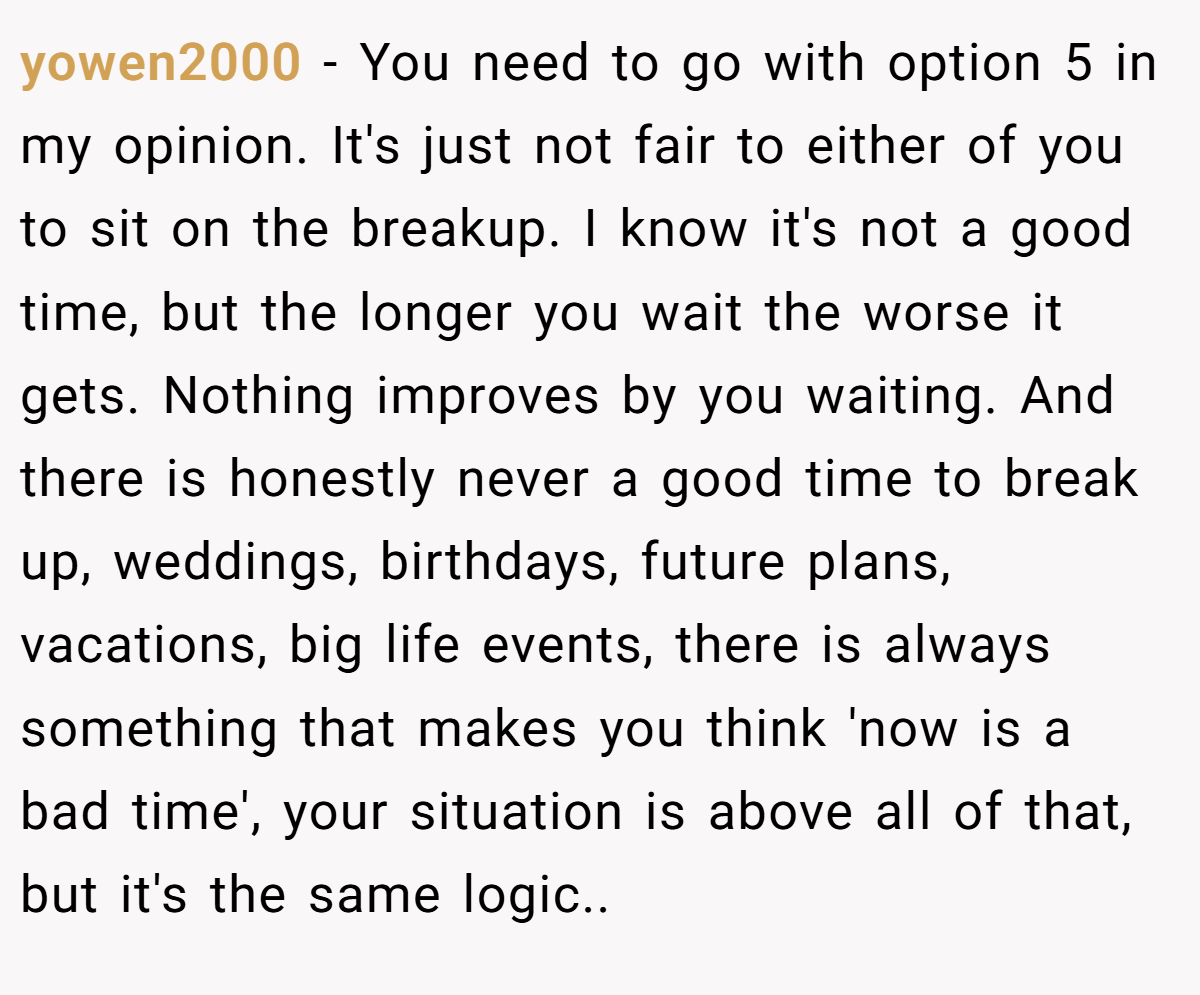 yowen2000 − You need to go with option 5 in my opinion. It's just not fair to either of you to sit on the breakup. I know it's not a good time, but the longer you wait the worse it gets. Nothing improves by you waiting. And there is honestly never a good time to break up, weddings, birthdays, future plans, vacations, big life events, there is always something that makes you think 'now is a bad time', your situation is above all of that, but it's the same logic..