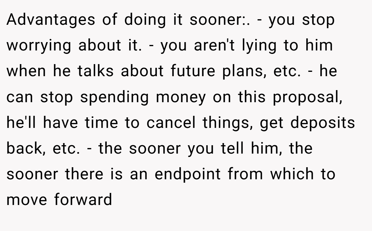 Advantages of doing it sooner:. - you stop worrying about it. - you aren't lying to him when he talks about future plans, etc. - he can stop spending money on this proposal, he'll have time to cancel things, get deposits back, etc. - the sooner you tell him, the sooner there is an endpoint from which to move forward