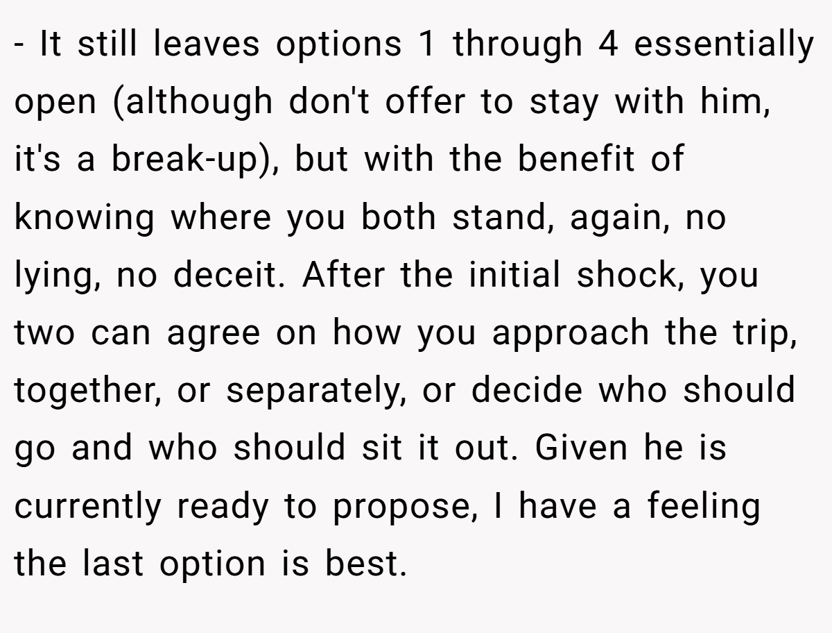 - It still leaves options 1 through 4 essentially open (although don't offer to stay with him, it's a break-up), but with the benefit of knowing where you both stand, again, no lying, no deceit. After the initial shock, you two can agree on how you approach the trip, together, or separately, or decide who should go and who should sit it out. Given he is currently ready to propose, I have a feeling the last option is best.