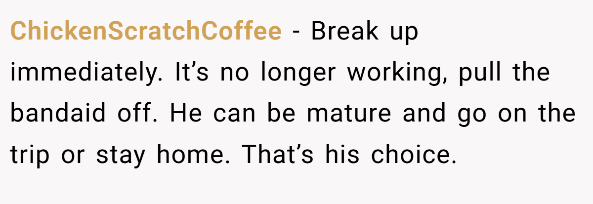 ChickenScratchCoffee − Break up immediately. It’s no longer working, pull the bandaid off. He can be mature and go on the trip or stay home. That’s his choice.