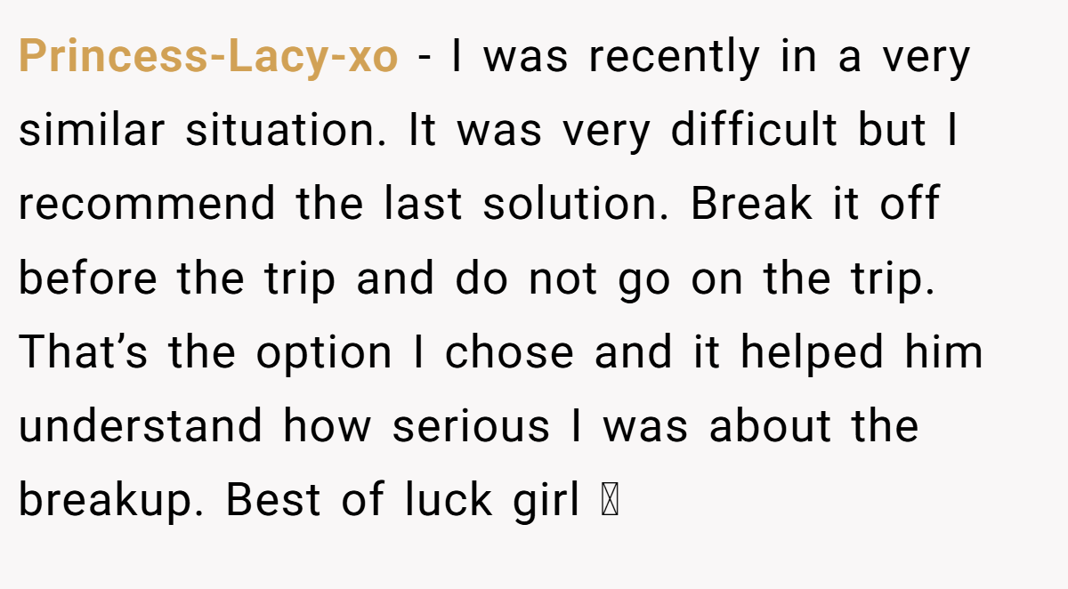Princess-Lacy-xo − I was recently in a very similar situation. It was very difficult but I recommend the last solution. Break it off before the trip and do not go on the trip. That’s the option I chose and it helped him understand how serious I was about the breakup. Best of luck girl 🩷