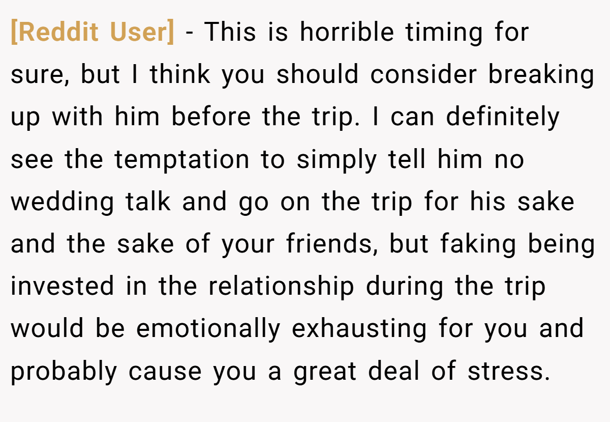 [Reddit User] − This is horrible timing for sure, but I think you should consider breaking up with him before the trip. I can definitely see the temptation to simply tell him no wedding talk and go on the trip for his sake and the sake of your friends, but faking being invested in the relationship during the trip would be emotionally exhausting for you and probably cause you a great deal of stress.