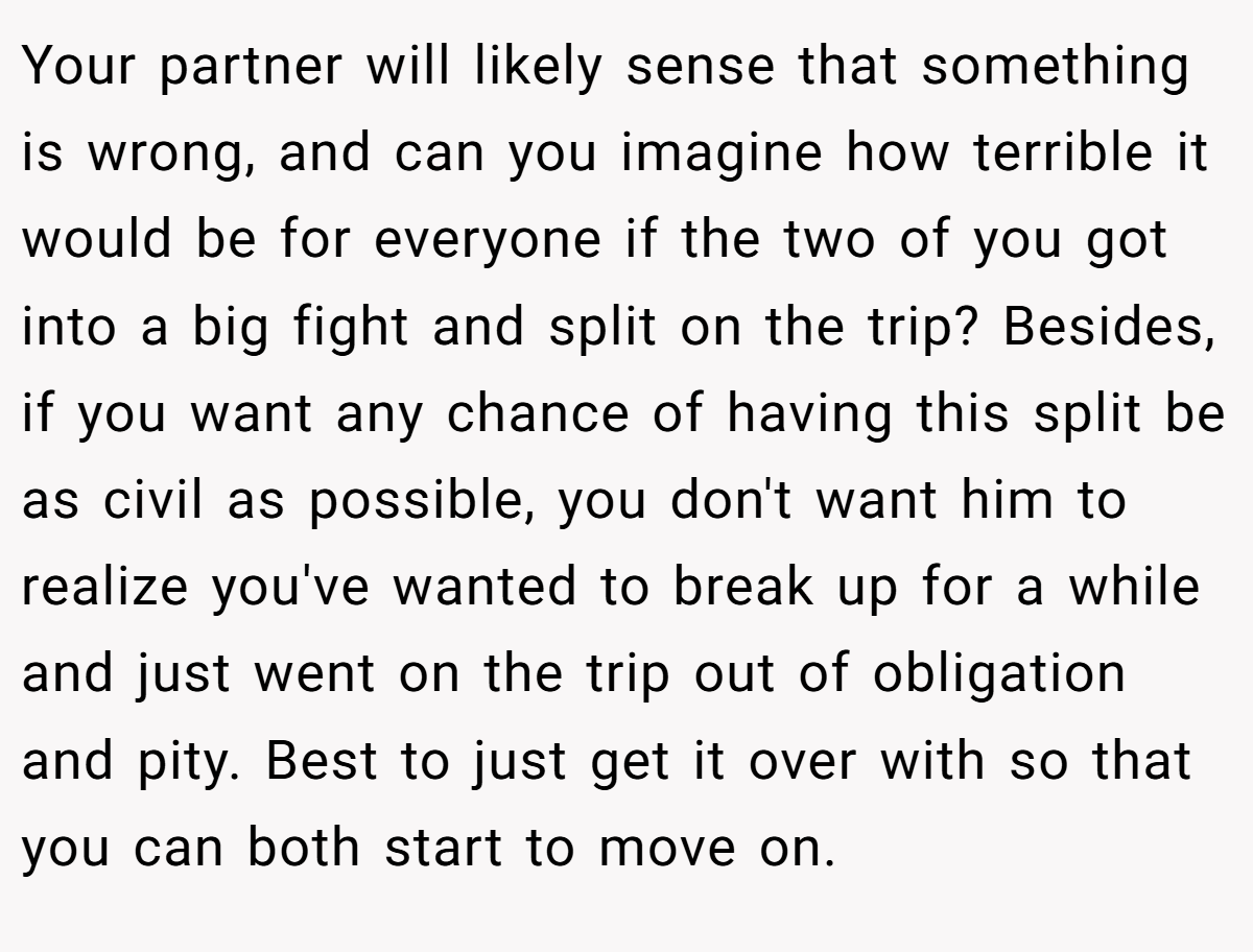 Your partner will likely sense that something is wrong, and can you imagine how terrible it would be for everyone if the two of you got into a big fight and split on the trip? Besides, if you want any chance of having this split be as civil as possible, you don't want him to realize you've wanted to break up for a while and just went on the trip out of obligation and pity. Best to just get it over with so that you can both start to move on.