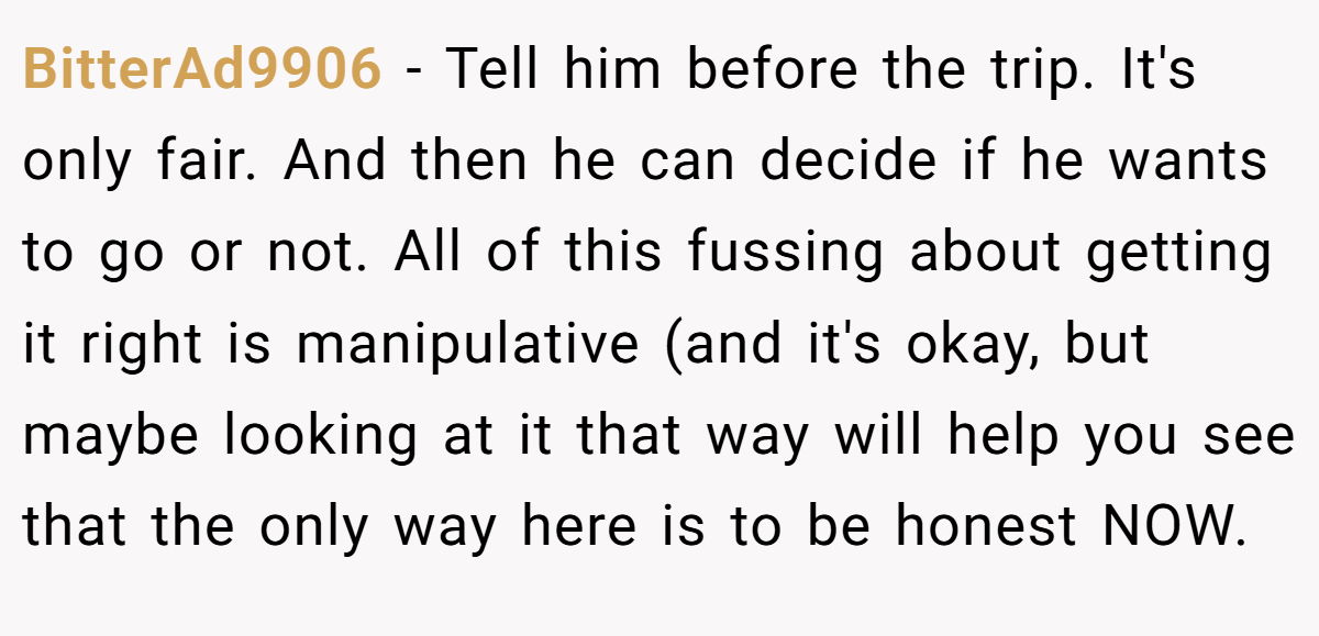 BitterAd9906 − Tell him before the trip. It's only fair. And then he can decide if he wants to go or not. All of this fussing about getting it right is manipulative (and it's okay, but maybe looking at it that way will help you see that the only way here is to be honest NOW.