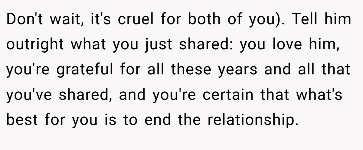 Don't wait, it's cruel for both of you). Tell him outright what you just shared: you love him, you're grateful for all these years and all that you've shared, and you're certain that what's best for you is to end the relationship.