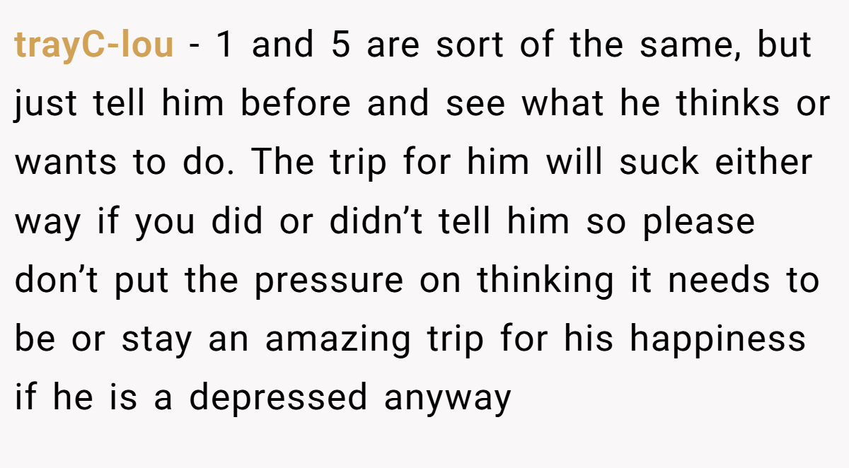 trayC-lou − 1 and 5 are sort of the same, but just tell him before and see what he thinks or wants to do. The trip for him will suck either way if you did or didn’t tell him so please don’t put the pressure on thinking it needs to be or stay an amazing trip for his happiness if he is a depressed anyway